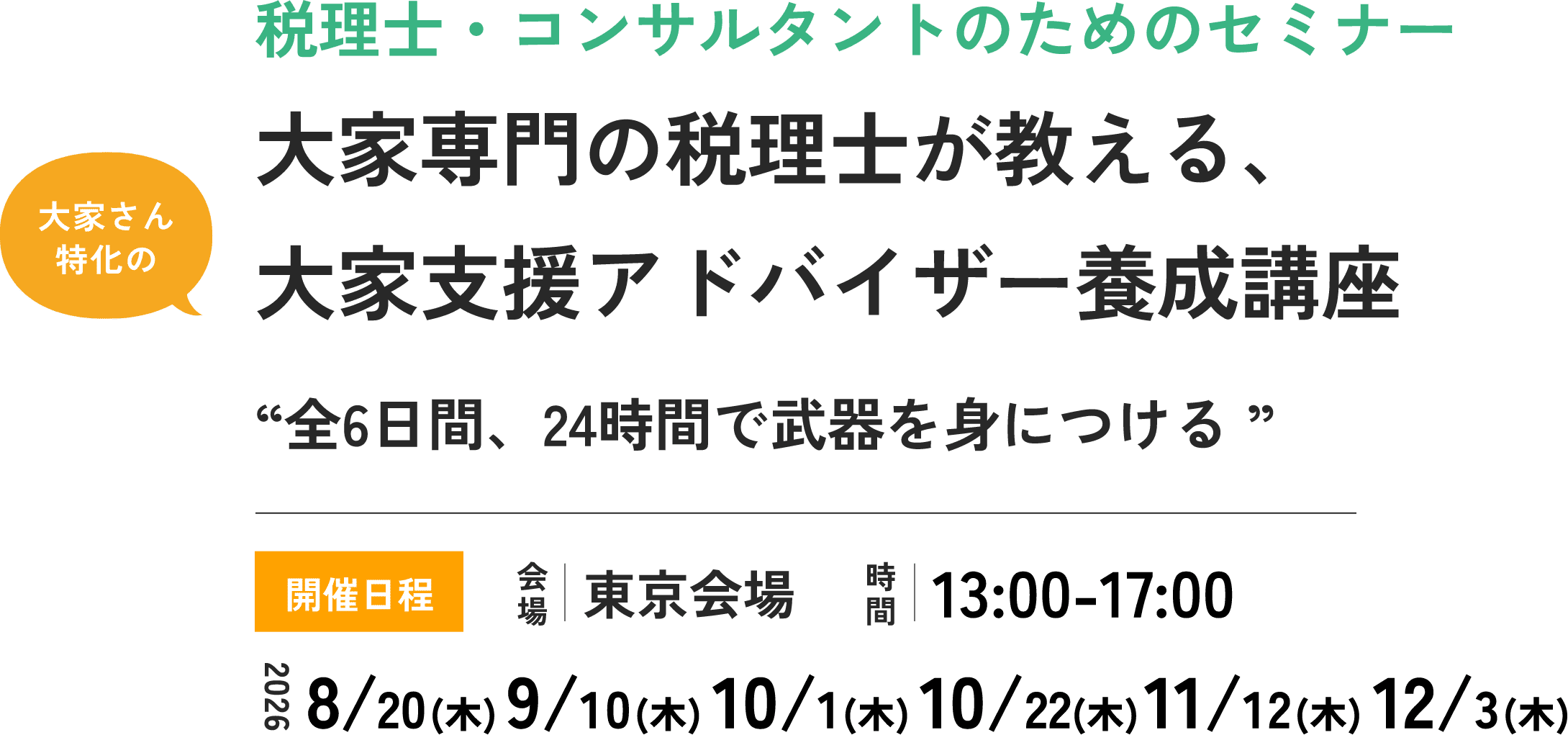 税理士・コンサルタントのためのセミナー 大家専門の税理士が教える、大家さん特化の税理士・コンサルタント養成講座 “全6日間、24時間で武器を身につける” 開催日程 会場 東京会場 時間 13:00-17:00 2026年 8/20(木) 9/10(木) 10/1(木) 10/22(木) 11/12(木) 12/3(木)